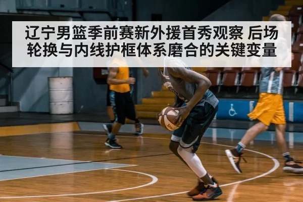 辽宁男篮季前赛新外援首秀观察 后场轮换与内线护框体系磨合的关键变量