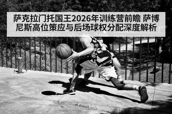 萨克拉门托国王2026年训练营前瞻 萨博尼斯高位策应与后场球权分配深度解析