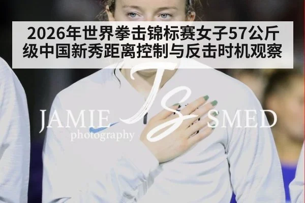 2026年世界拳击锦标赛女子57公斤级中国新秀距离控制与反击时机观察