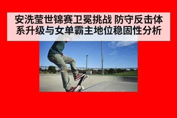安洗莹世锦赛卫冕挑战 防守反击体系升级与女单霸主地位稳固性分析
