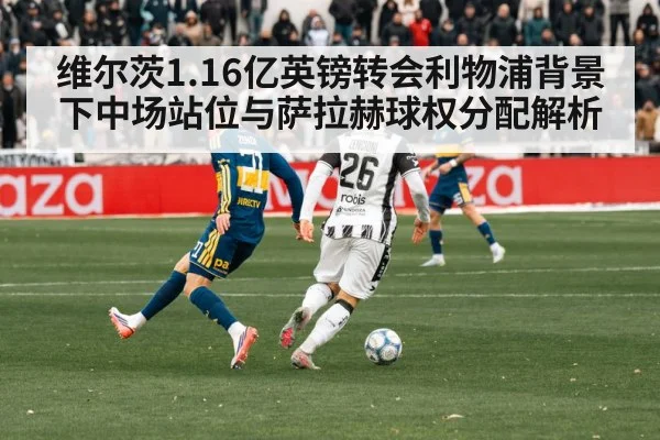 维尔茨1.16亿英镑转会利物浦背景下中场站位与萨拉赫球权分配解析